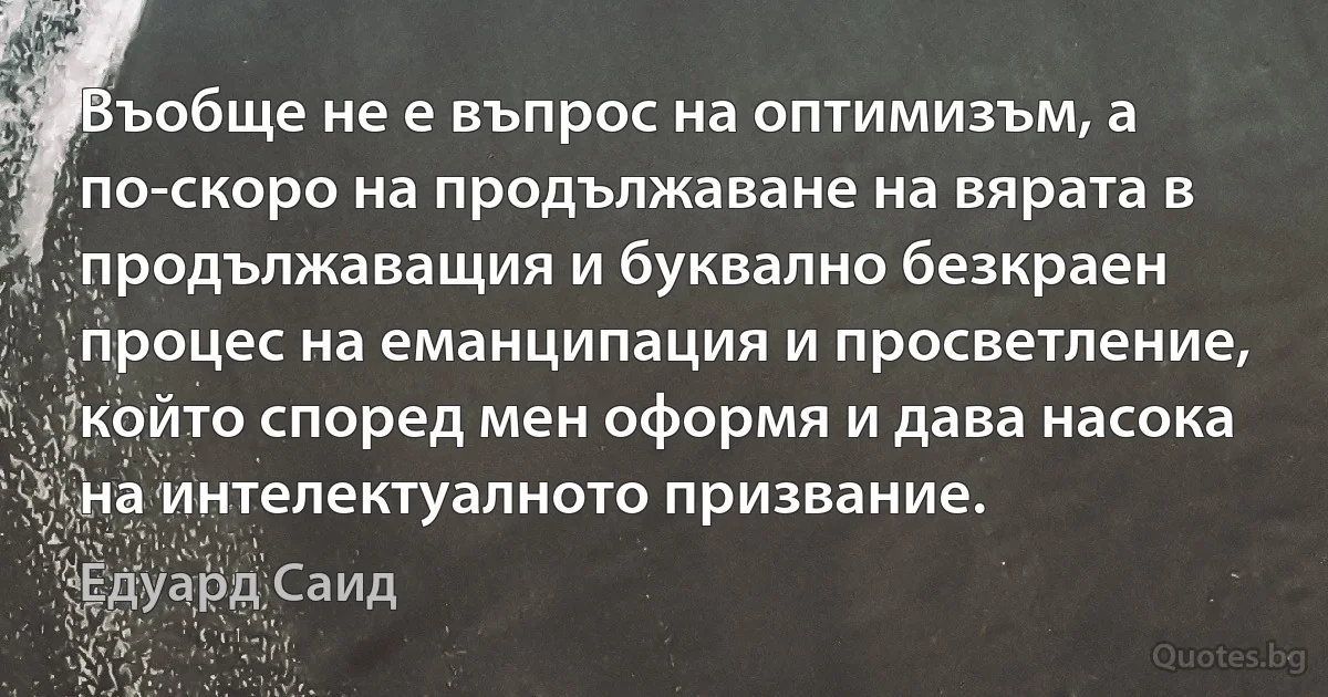 Въобще не е въпрос на оптимизъм, а по-скоро на продължаване на вярата в продължаващия и буквално безкраен процес на еманципация и просветление, който според мен оформя и дава насока на интелектуалното призвание. (Едуард Саид)