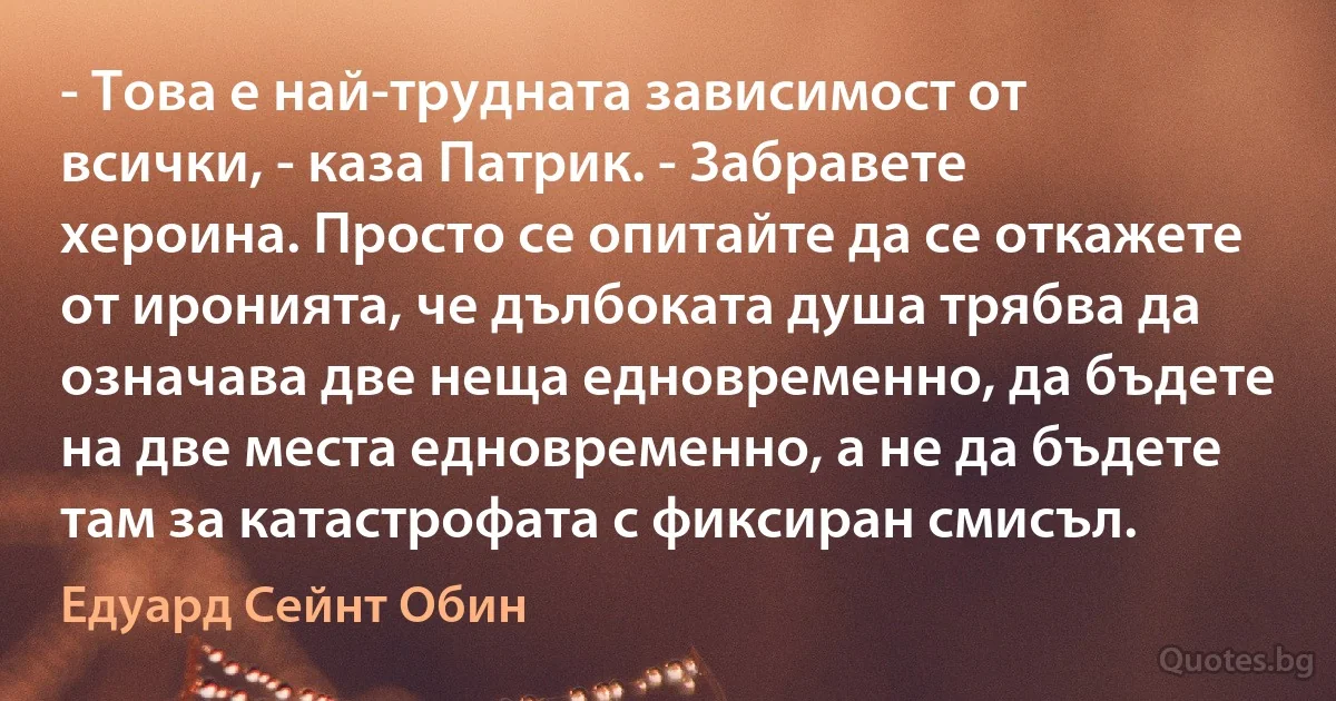 - Това е най-трудната зависимост от всички, - каза Патрик. - Забравете хероина. Просто се опитайте да се откажете от иронията, че дълбоката душа трябва да означава две неща едновременно, да бъдете на две места едновременно, а не да бъдете там за катастрофата с фиксиран смисъл. (Едуард Сейнт Обин)