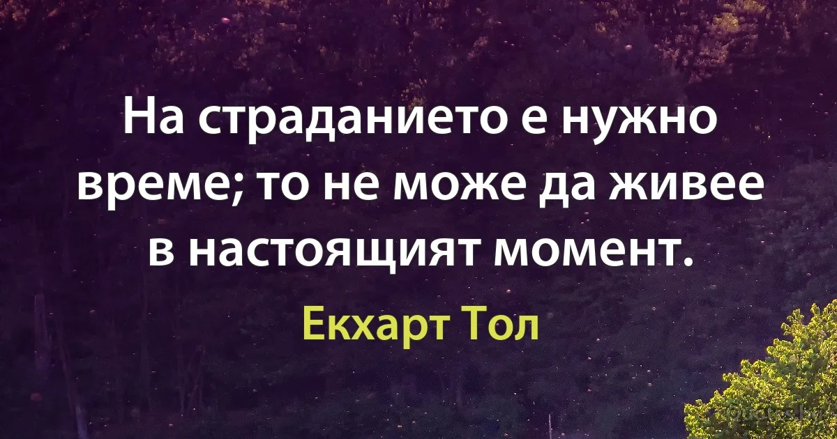 На страданието е нужно време; то не може да живее в настоящият момент. (Екхарт Тол)