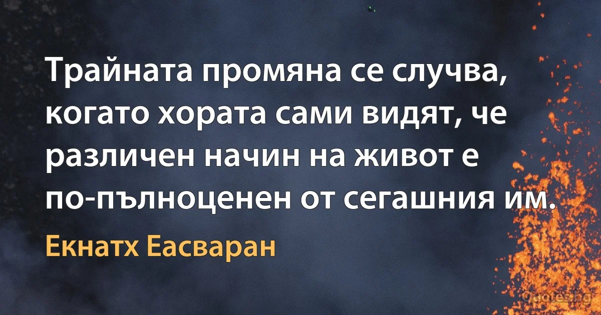 Трайната промяна се случва, когато хората сами видят, че различен начин на живот е по-пълноценен от сегашния им. (Екнатх Еасваран)