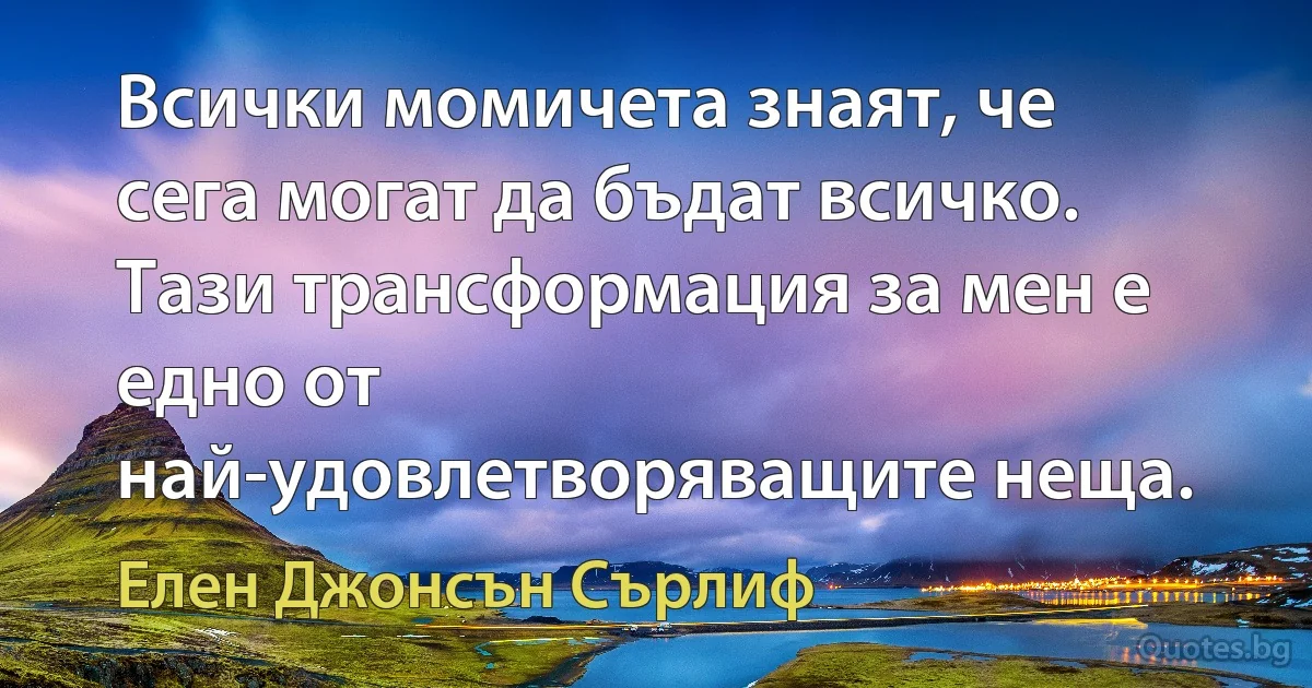 Всички момичета знаят, че сега могат да бъдат всичко. Тази трансформация за мен е едно от най-удовлетворяващите неща. (Елен Джонсън Сърлиф)