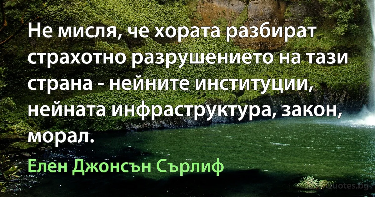 Не мисля, че хората разбират страхотно разрушението на тази страна - нейните институции, нейната инфраструктура, закон, морал. (Елен Джонсън Сърлиф)