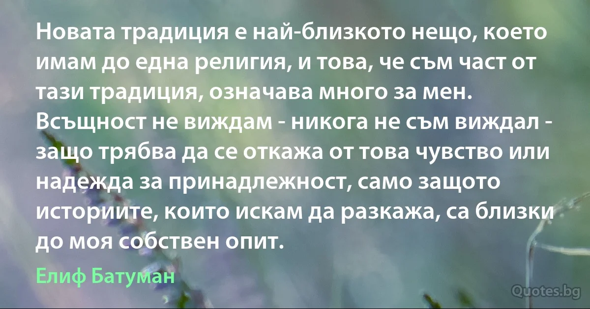 Новата традиция е най-близкото нещо, което имам до една религия, и това, че съм част от тази традиция, означава много за мен. Всъщност не виждам - никога не съм виждал - защо трябва да се откажа от това чувство или надежда за принадлежност, само защото историите, които искам да разкажа, са близки до моя собствен опит. (Елиф Батуман)