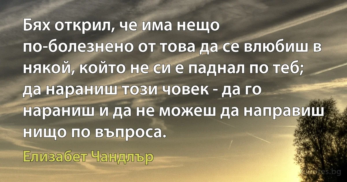 Бях открил, че има нещо по-болезнено от това да се влюбиш в някой, който не си е паднал по теб; да нараниш този човек - да го нараниш и да не можеш да направиш нищо по въпроса. (Елизабет Чандлър)