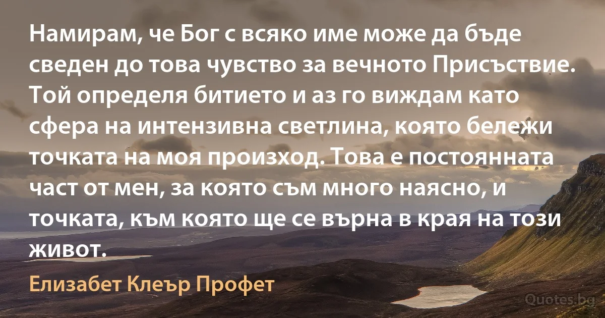 Намирам, че Бог с всяко име може да бъде сведен до това чувство за вечното Присъствие. Той определя битието и аз го виждам като сфера на интензивна светлина, която бележи точката на моя произход. Това е постоянната част от мен, за която съм много наясно, и точката, към която ще се върна в края на този живот. (Елизабет Клеър Профет)