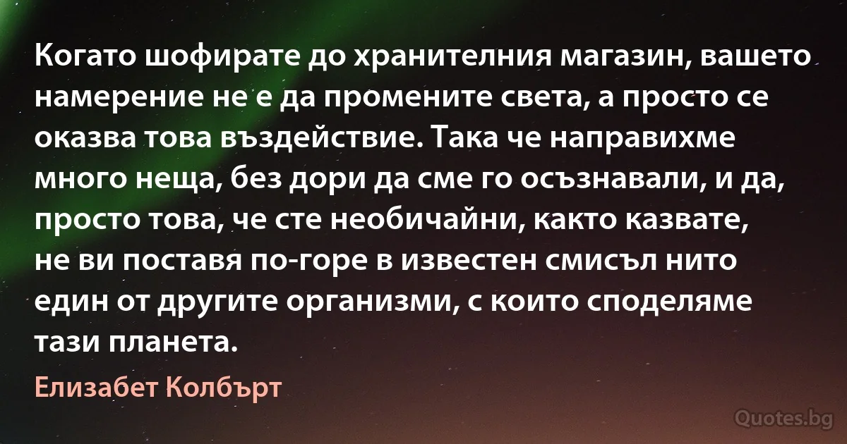 Когато шофирате до хранителния магазин, вашето намерение не е да промените света, а просто се оказва това въздействие. Така че направихме много неща, без дори да сме го осъзнавали, и да, просто това, че сте необичайни, както казвате, не ви поставя по-горе в известен смисъл нито един от другите организми, с които споделяме тази планета. (Елизабет Колбърт)