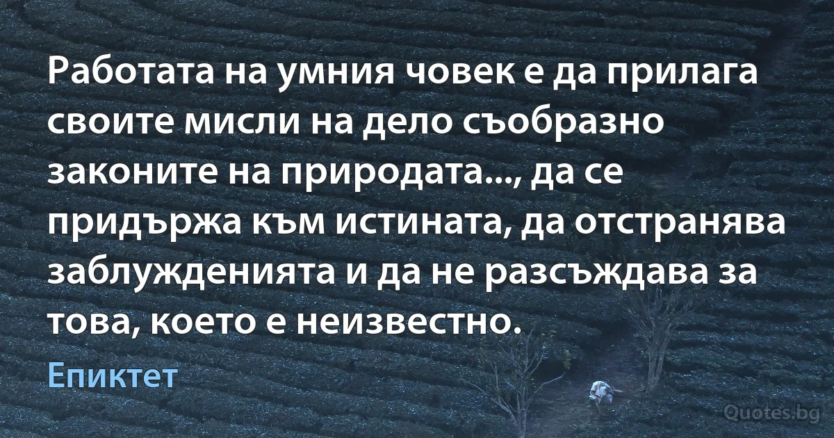 Работата на умния човек е да прилага своите мисли на дело съобразно законите на природата..., да се придържа към истината, да отстранява заблужденията и да не разсъждава за това, което е неизвестно. (Епиктет)