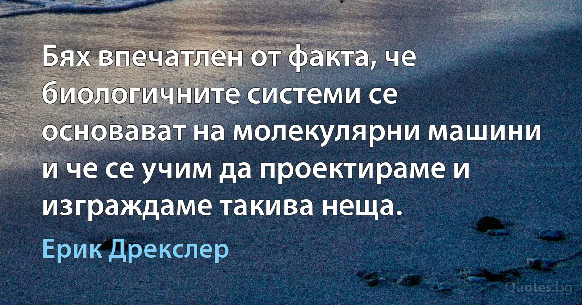 Бях впечатлен от факта, че биологичните системи се основават на молекулярни машини и че се учим да проектираме и изграждаме такива неща. (Ерик Дрекслер)