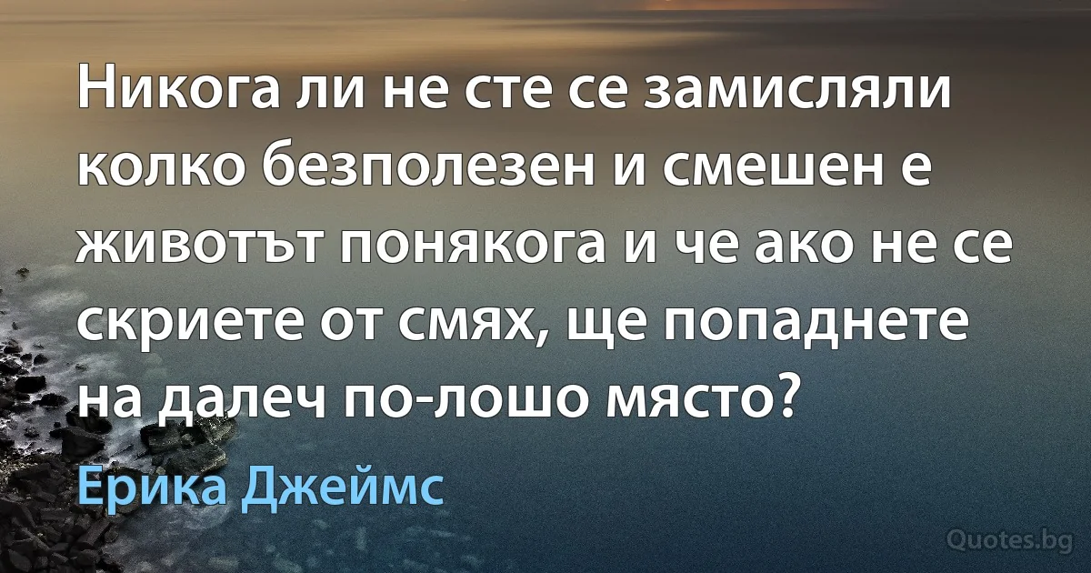 Никога ли не сте се замисляли колко безполезен и смешен е животът понякога и че ако не се скриете от смях, ще попаднете на далеч по-лошо място? (Ерика Джеймс)