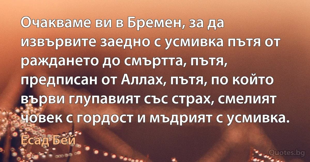 Очакваме ви в Бремен, за да извървите заедно с усмивка пътя от раждането до смъртта, пътя, предписан от Аллах, пътя, по който върви глупавият със страх, смелият човек с гордост и мъдрият с усмивка. (Есад Бей)