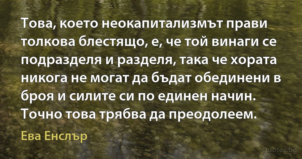 Това, което неокапитализмът прави толкова блестящо, е, че той винаги се подразделя и разделя, така че хората никога не могат да бъдат обединени в броя и силите си по единен начин. Точно това трябва да преодолеем. (Ева Енслър)