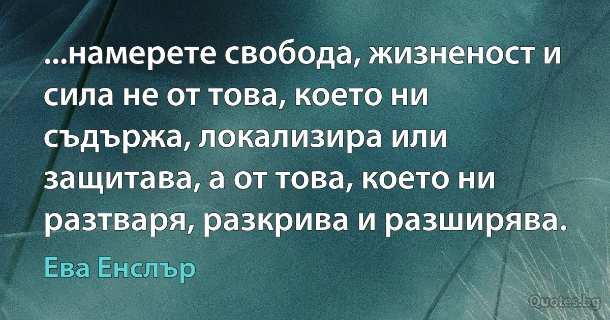 ...намерете свобода, жизненост и сила не от това, което ни съдържа, локализира или защитава, а от това, което ни разтваря, разкрива и разширява. (Ева Енслър)