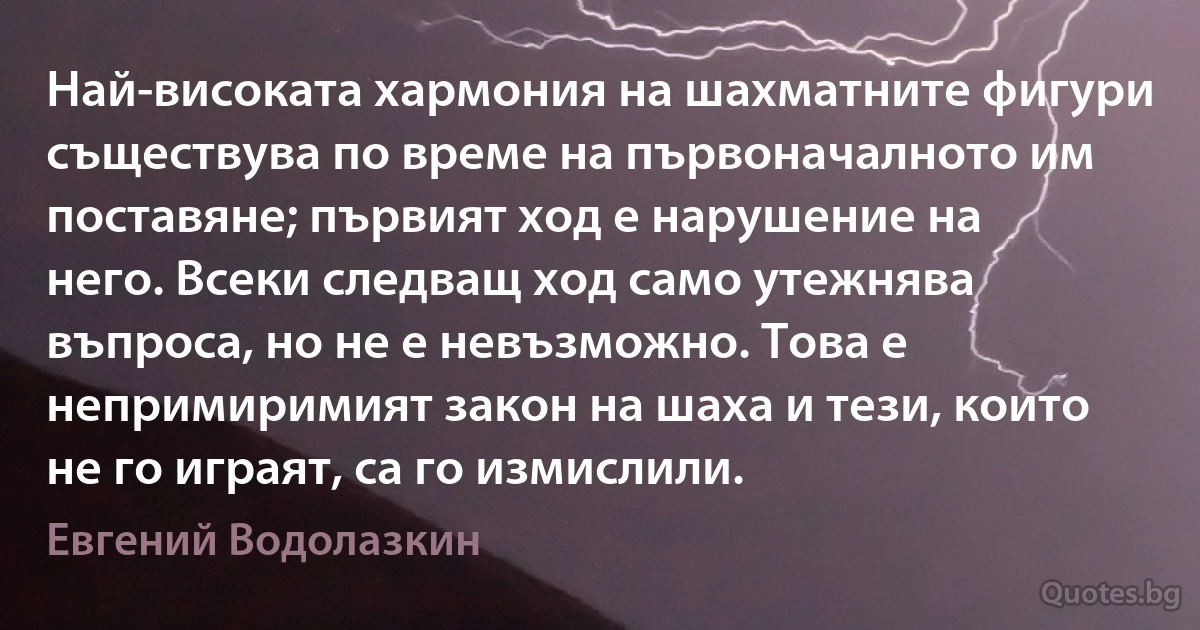 Най-високата хармония на шахматните фигури съществува по време на първоначалното им поставяне; първият ход е нарушение на него. Всеки следващ ход само утежнява въпроса, но не е невъзможно. Това е непримиримият закон на шаха и тези, които не го играят, са го измислили. (Евгений Водолазкин)