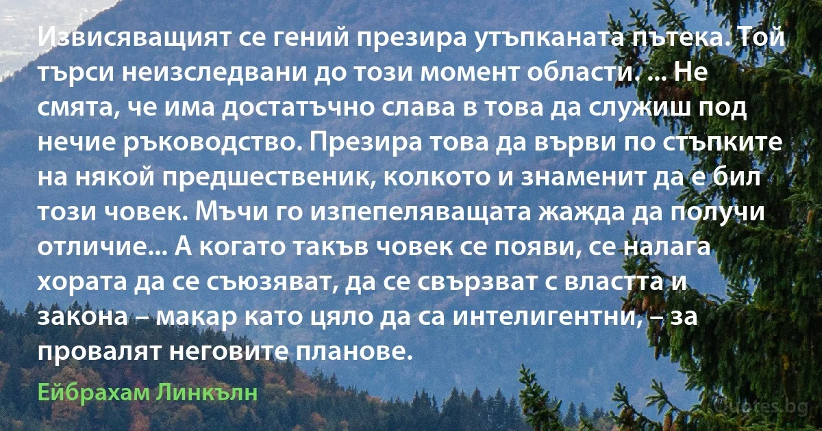 Извисяващият се гений презира утъпканата пътека. Той търси неизследвани до този момент области. ... Не смята, че има достатъчно слава в това да служиш под нечие ръководство. Презира това да върви по стъпките на някой предшественик, колкото и знаменит да е бил този човек. Мъчи го изпепеляващата жажда да получи отличие... А когато такъв човек се появи, се налага хората да се съюзяват, да се свързват с властта и закона – макар като цяло да са интелигентни, – за провалят неговите планове. (Ейбрахам Линкълн)