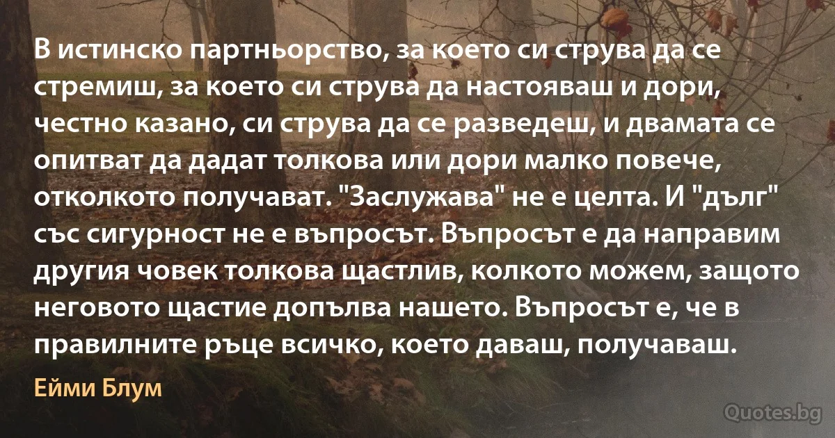 В истинско партньорство, за което си струва да се стремиш, за което си струва да настояваш и дори, честно казано, си струва да се разведеш, и двамата се опитват да дадат толкова или дори малко повече, отколкото получават. "Заслужава" не е целта. И "дълг" със сигурност не е въпросът. Въпросът е да направим другия човек толкова щастлив, колкото можем, защото неговото щастие допълва нашето. Въпросът е, че в правилните ръце всичко, което даваш, получаваш. (Ейми Блум)