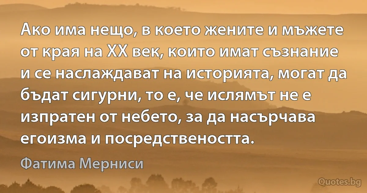 Ако има нещо, в което жените и мъжете от края на XX век, които имат съзнание и се наслаждават на историята, могат да бъдат сигурни, то е, че ислямът не е изпратен от небето, за да насърчава егоизма и посредствеността. (Фатима Мерниси)