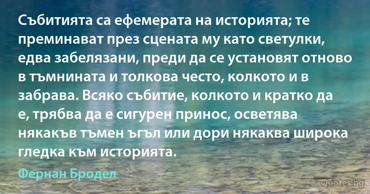 Събитията са ефемерата на историята; те преминават през сцената му като светулки, едва забелязани, преди да се установят отново в тъмнината и толкова често, колкото и в забрава. Всяко събитие, колкото и кратко да е, трябва да е сигурен принос, осветява някакъв тъмен ъгъл или дори някаква широка гледка към историята. (Фернан Бродел)