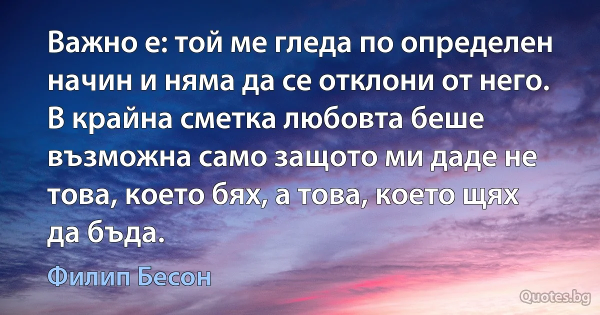 Важно е: той ме гледа по определен начин и няма да се отклони от него. В крайна сметка любовта беше възможна само защото ми даде не това, което бях, а това, което щях да бъда. (Филип Бесон)