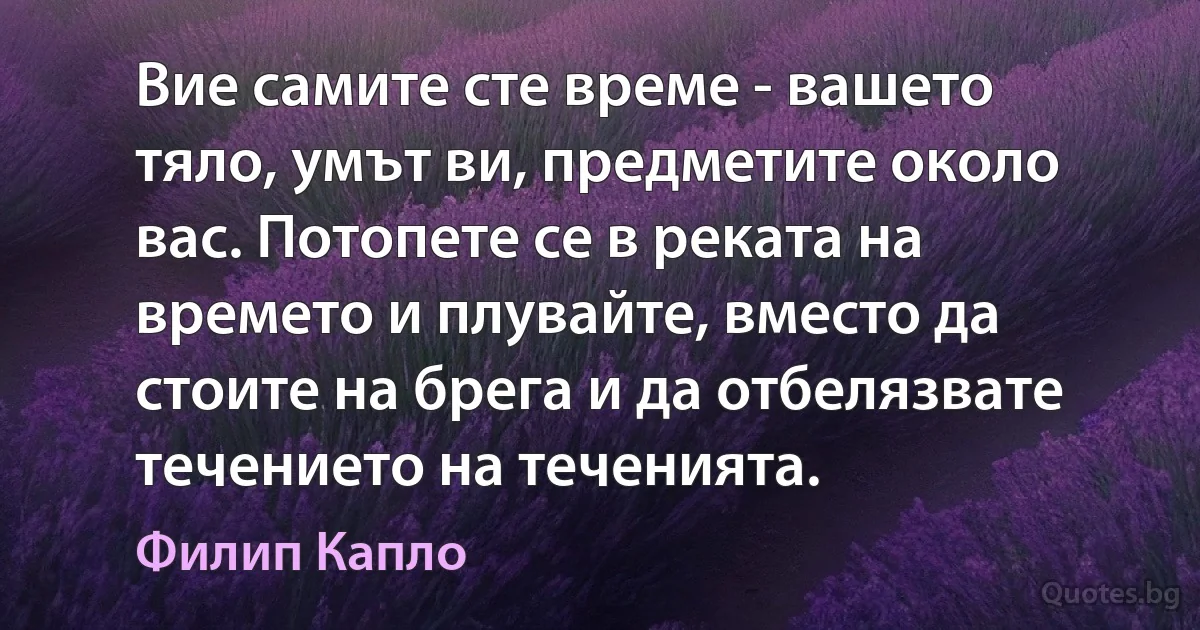 Вие самите сте време - вашето тяло, умът ви, предметите около вас. Потопете се в реката на времето и плувайте, вместо да стоите на брега и да отбелязвате течението на теченията. (Филип Капло)