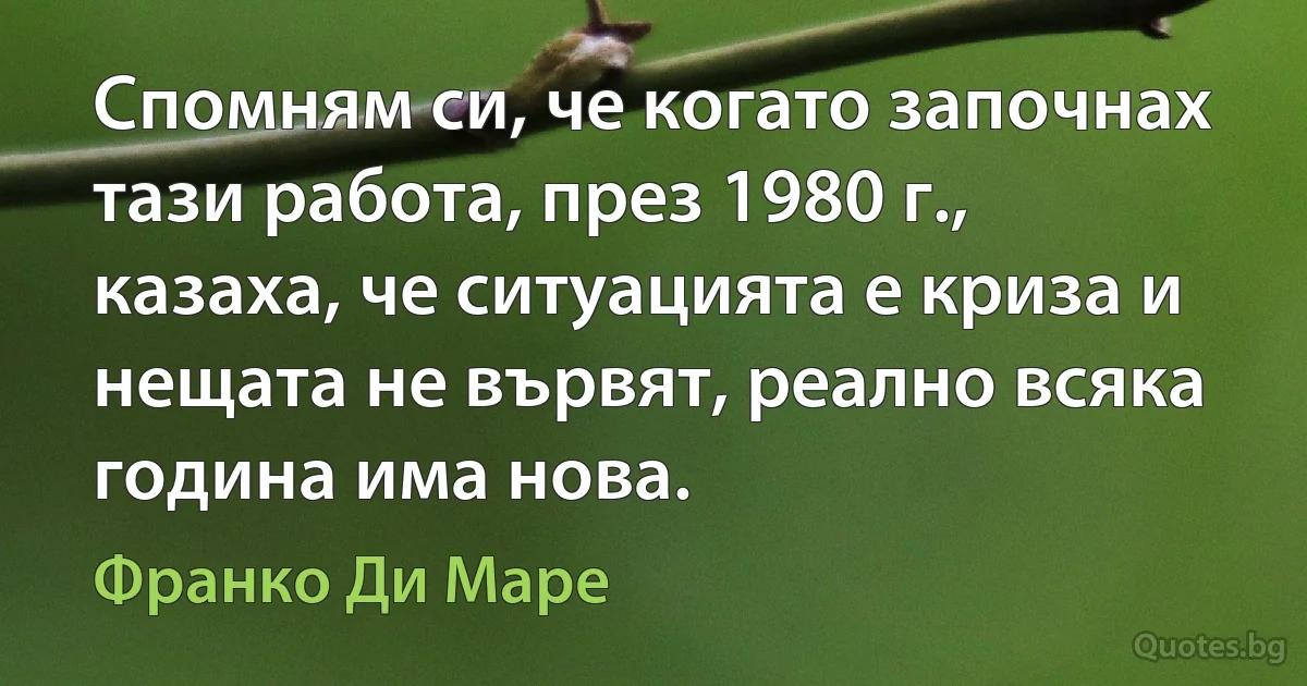 Спомням си, че когато започнах тази работа, през 1980 г., казаха, че ситуацията е криза и нещата не вървят, реално всяка година има нова. (Франко Ди Маре)