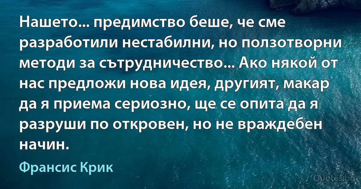 Нашето... предимство беше, че сме разработили нестабилни, но ползотворни методи за сътрудничество... Ако някой от нас предложи нова идея, другият, макар да я приема сериозно, ще се опита да я разруши по откровен, но не враждебен начин. (Франсис Крик)