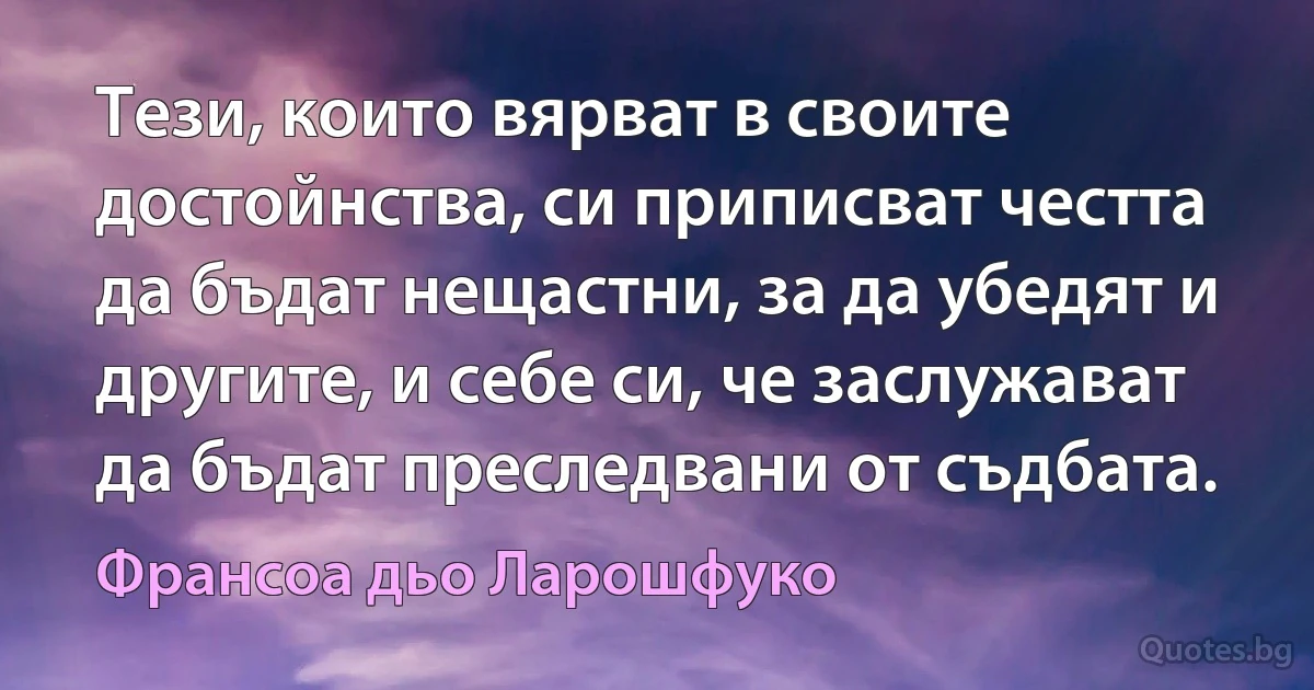 Тези, които вярват в своите достойнства, си приписват честта да бъдат нещастни, за да убедят и другите, и себе си, че заслужават да бъдат преследвани от съдбата. (Франсоа дьо Ларошфуко)