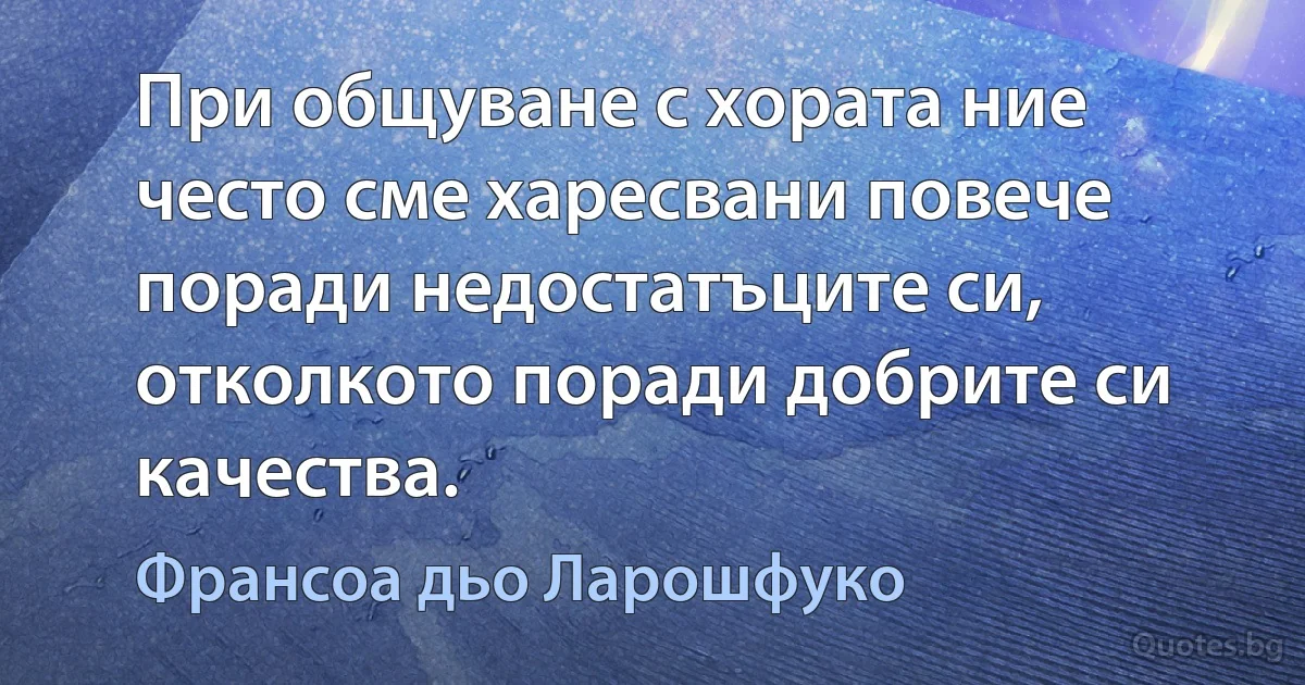 При общуване с хората ние често сме харесвани повече поради недостатъците си, отколкото поради добрите си качества. (Франсоа дьо Ларошфуко)