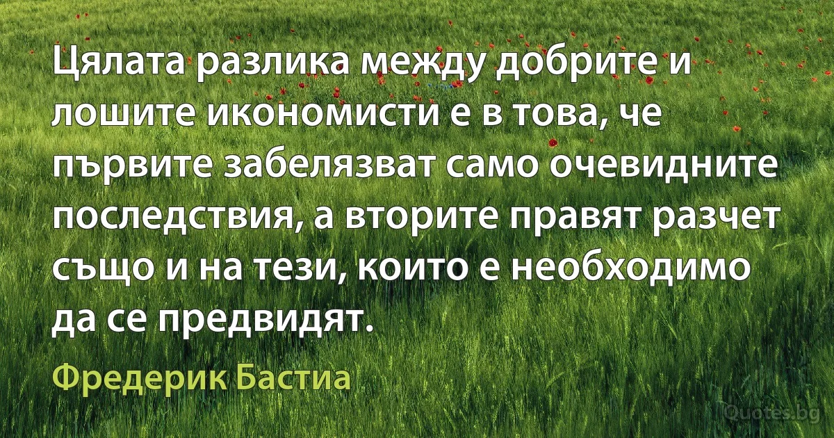 Цялата разлика между добрите и лошите икономисти е в това, че първите забелязват само очевидните последствия, а вторите правят разчет също и на тези, които е необходимо да се предвидят. (Фредерик Бастиа)