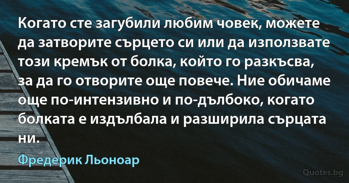 Когато сте загубили любим човек, можете да затворите сърцето си или да използвате този кремък от болка, който го разкъсва, за да го отворите още повече. Ние обичаме още по-интензивно и по-дълбоко, когато болката е издълбала и разширила сърцата ни. (Фредерик Льоноар)