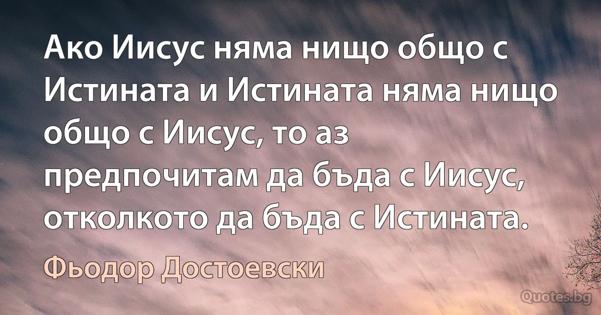 Ако Иисус няма нищо общо с Истината и Истината няма нищо общо с Иисус, то аз предпочитам да бъда с Иисус, отколкото да бъда с Истината. (Фьодор Достоевски)