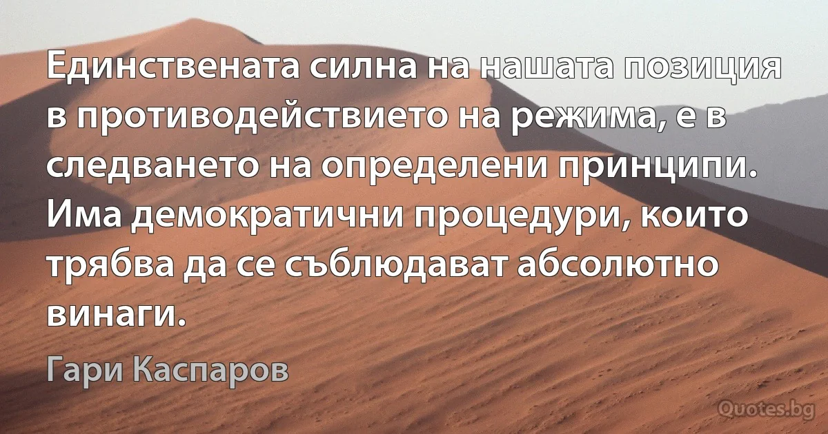 Единствената силна на нашата позиция в противодействието на режима, е в следването на определени принципи. Има демократични процедури, които трябва да се съблюдават абсолютно винаги. (Гари Каспаров)