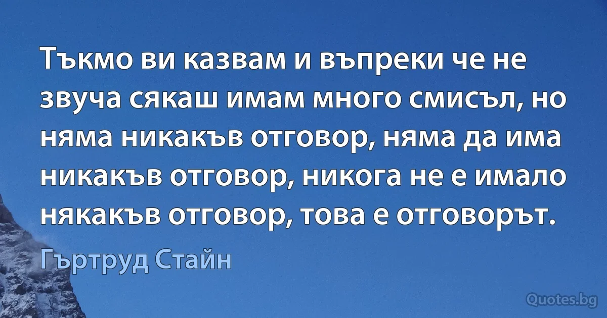 Тъкмо ви казвам и въпреки че не звуча сякаш имам много смисъл, но няма никакъв отговор, няма да има никакъв отговор, никога не е имало някакъв отговор, това е отговорът. (Гъртруд Стайн)