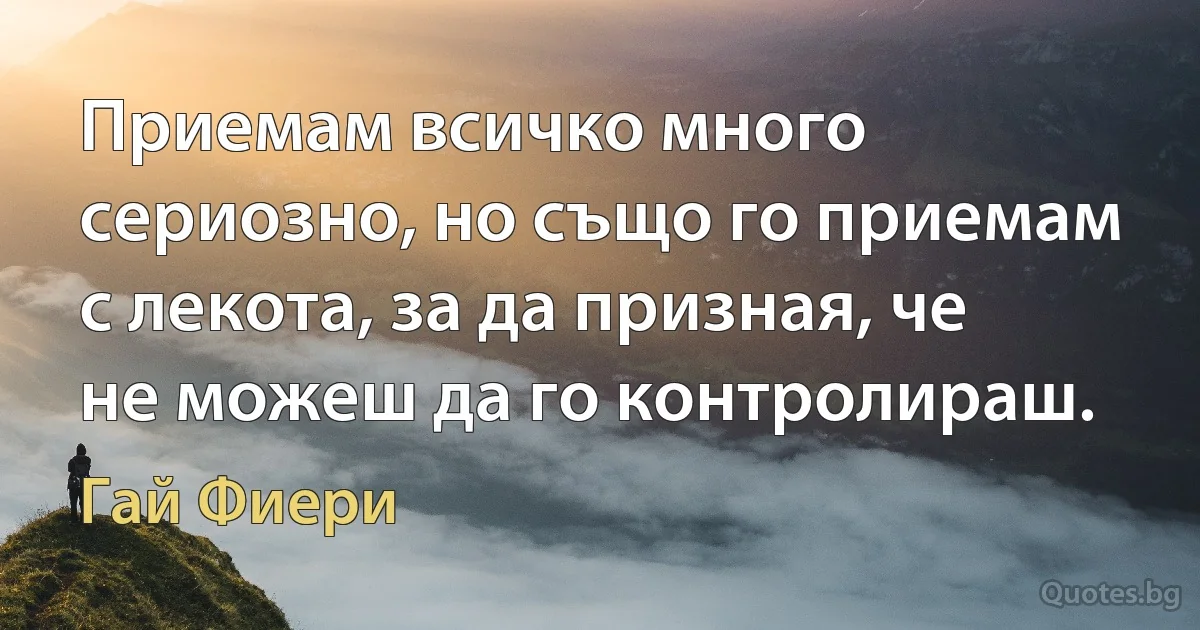 Приемам всичко много сериозно, но също го приемам с лекота, за да призная, че не можеш да го контролираш. (Гай Фиери)