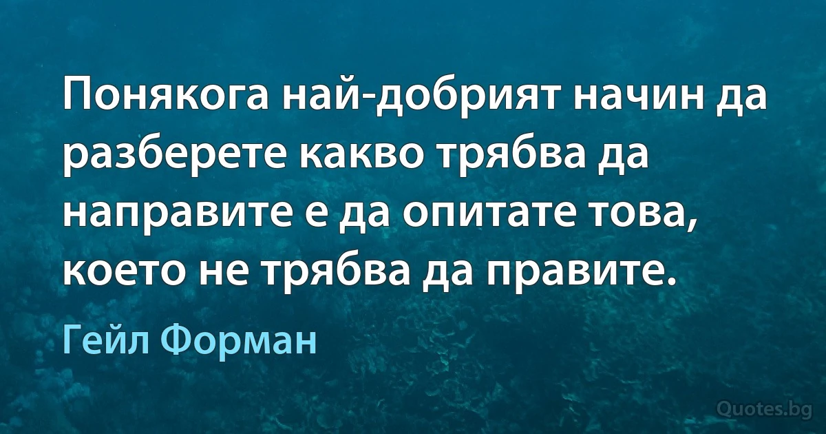 Понякога най-добрият начин да разберете какво трябва да направите е да опитате това, което не трябва да правите. (Гейл Форман)