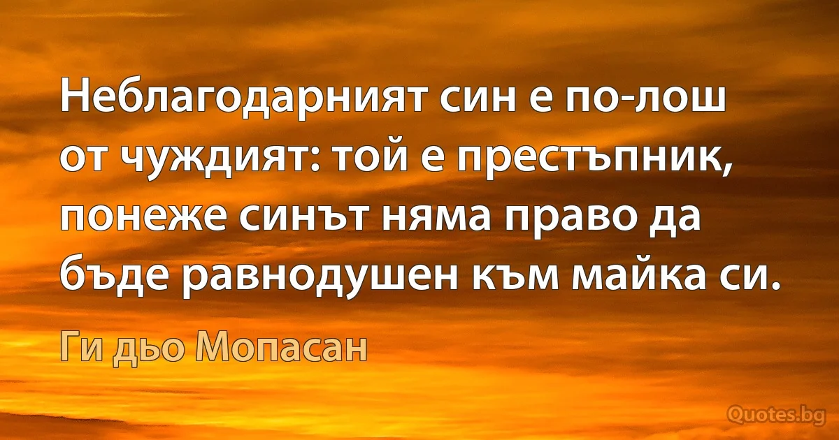 Неблагодарният син е по-лош от чуждият: той е престъпник, понеже синът няма право да бъде равнодушен към майка си. (Ги дьо Мопасан)