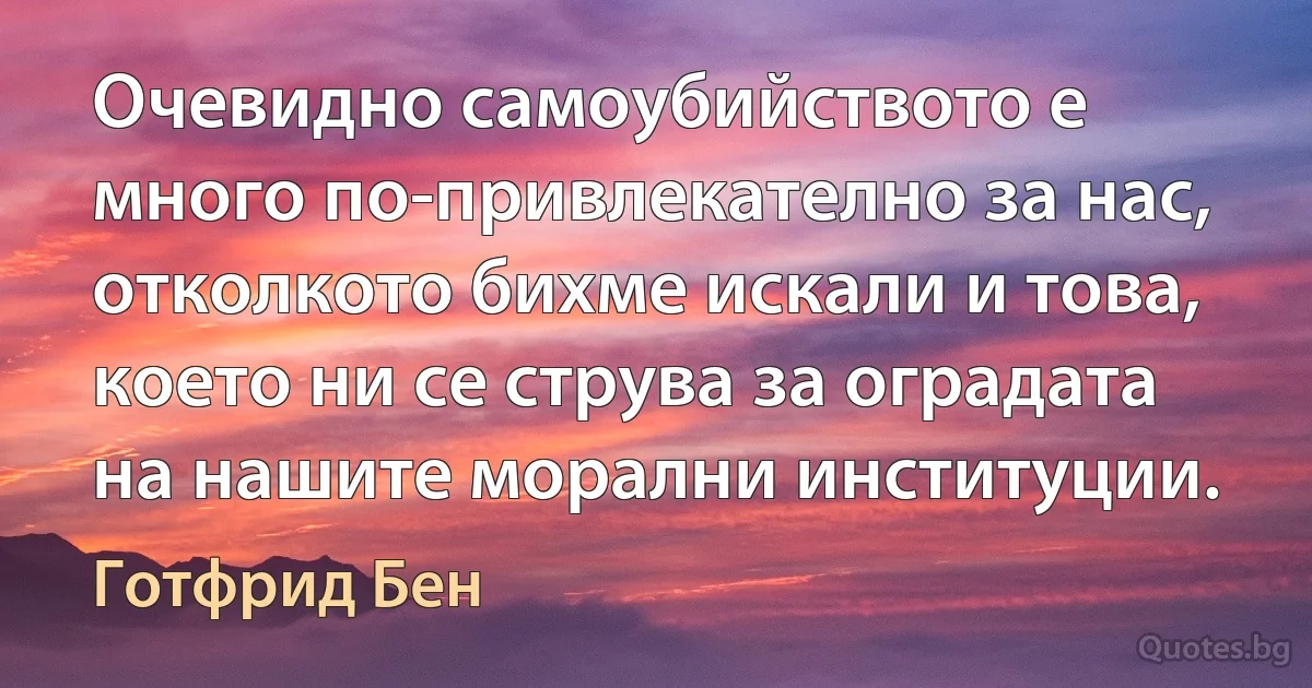 Очевидно самоубийството е много по-привлекателно за нас, отколкото бихме искали и това, което ни се струва за оградата на нашите морални институции. (Готфрид Бен)