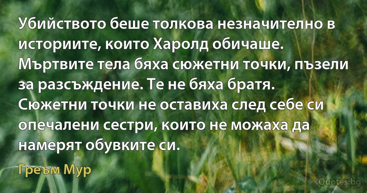 Убийството беше толкова незначително в историите, които Харолд обичаше. Мъртвите тела бяха сюжетни точки, пъзели за разсъждение. Те не бяха братя. Сюжетни точки не оставиха след себе си опечалени сестри, които не можаха да намерят обувките си. (Греъм Мур)