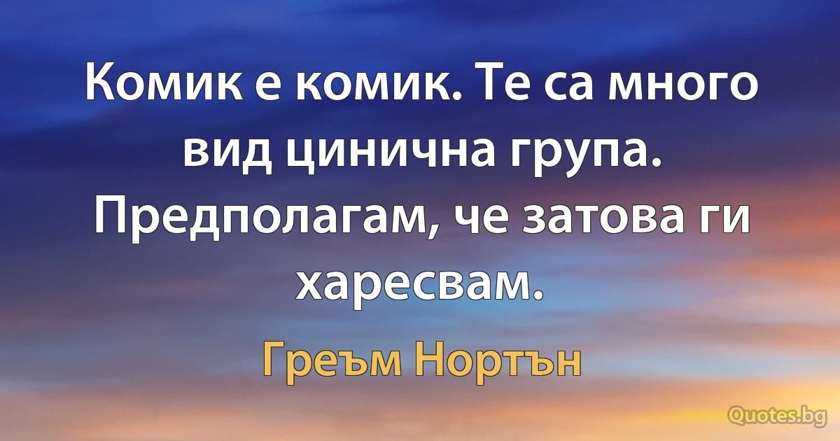 Комик е комик. Те са много вид цинична група. Предполагам, че затова ги харесвам. (Греъм Нортън)