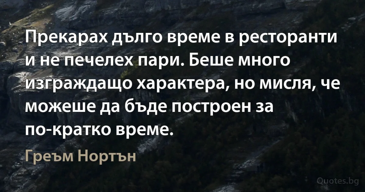 Прекарах дълго време в ресторанти и не печелех пари. Беше много изграждащо характера, но мисля, че можеше да бъде построен за по-кратко време. (Греъм Нортън)