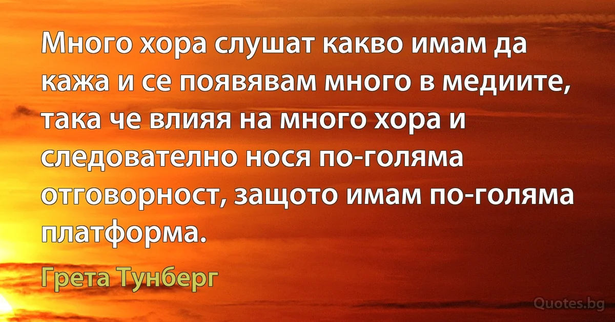 Много хора слушат какво имам да кажа и се появявам много в медиите, така че влияя на много хора и следователно нося по-голяма отговорност, защото имам по-голяма платформа. (Грета Тунберг)