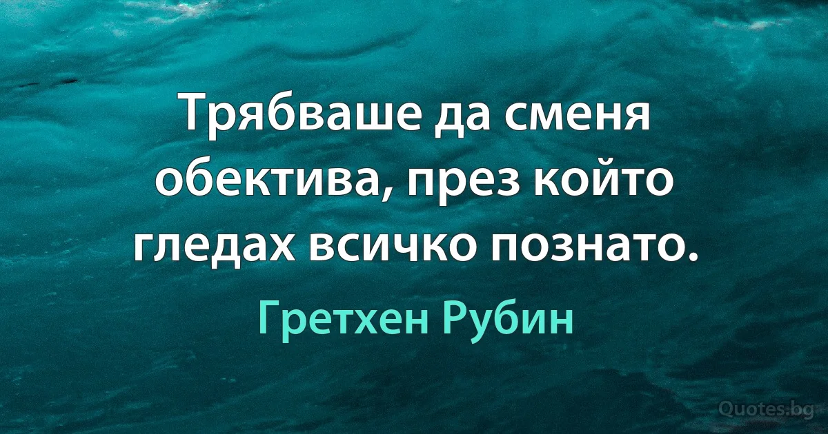 Трябваше да сменя обектива, през който гледах всичко познато. (Гретхен Рубин)