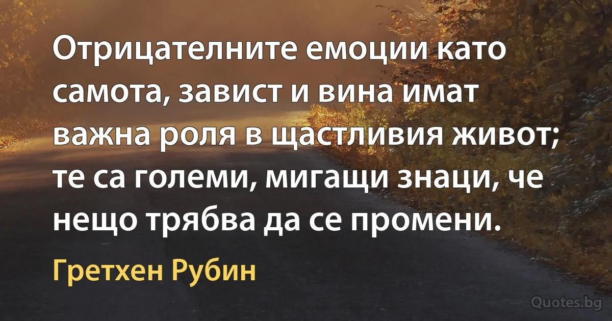 Отрицателните емоции като самота, завист и вина имат важна роля в щастливия живот; те са големи, мигащи знаци, че нещо трябва да се промени. (Гретхен Рубин)