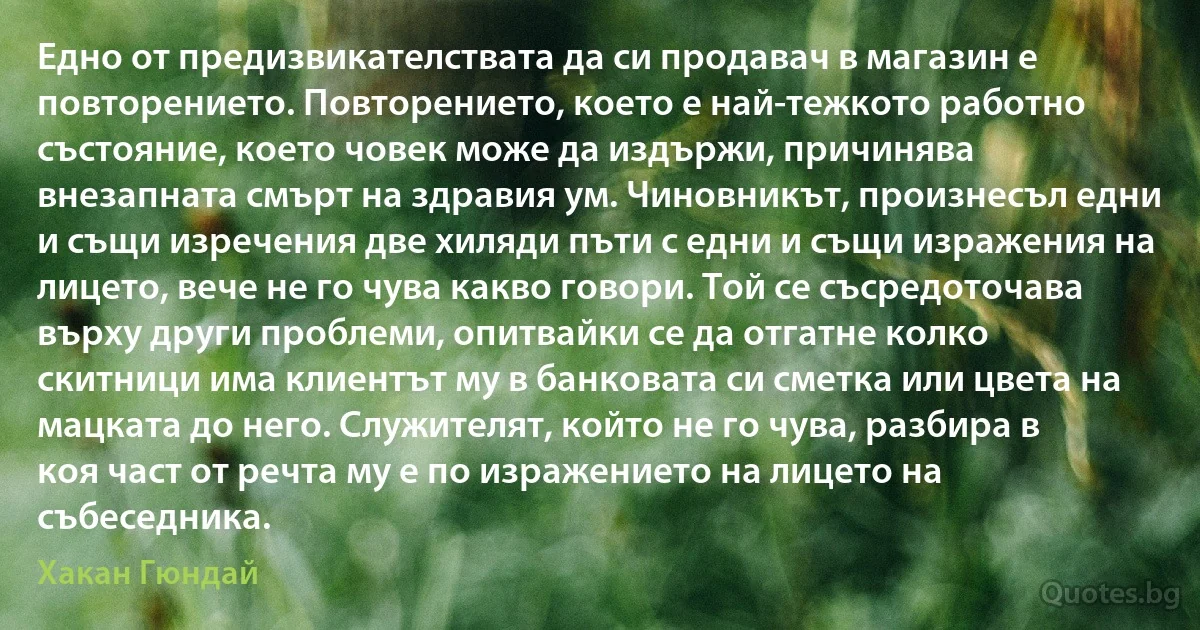 Едно от предизвикателствата да си продавач в магазин е повторението. Повторението, което е най-тежкото работно състояние, което човек може да издържи, причинява внезапната смърт на здравия ум. Чиновникът, произнесъл едни и същи изречения две хиляди пъти с едни и същи изражения на лицето, вече не го чува какво говори. Той се съсредоточава върху други проблеми, опитвайки се да отгатне колко скитници има клиентът му в банковата си сметка или цвета на мацката до него. Служителят, който не го чува, разбира в коя част от речта му е по изражението на лицето на събеседника. (Хакан Гюндай)