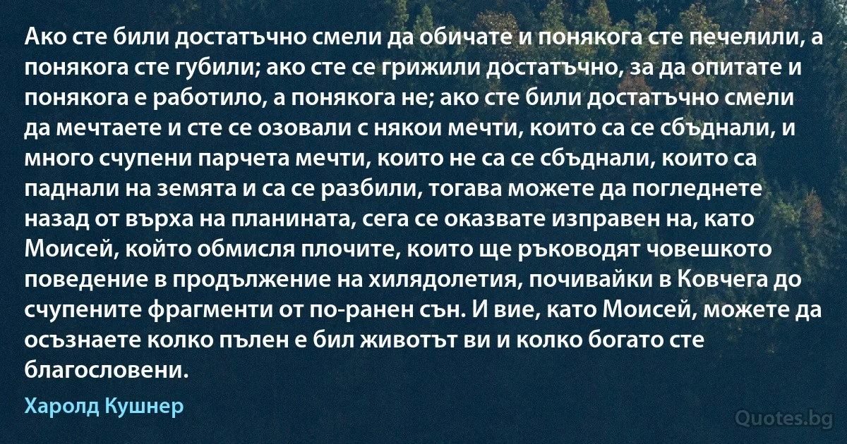 Ако сте били достатъчно смели да обичате и понякога сте печелили, а понякога сте губили; ако сте се грижили достатъчно, за да опитате и понякога е работило, а понякога не; ако сте били достатъчно смели да мечтаете и сте се озовали с някои мечти, които са се сбъднали, и много счупени парчета мечти, които не са се сбъднали, които са паднали на земята и са се разбили, тогава можете да погледнете назад от върха на планината, сега се оказвате изправен на, като Моисей, който обмисля плочите, които ще ръководят човешкото поведение в продължение на хилядолетия, почивайки в Ковчега до счупените фрагменти от по-ранен сън. И вие, като Моисей, можете да осъзнаете колко пълен е бил животът ви и колко богато сте благословени. (Харолд Кушнер)