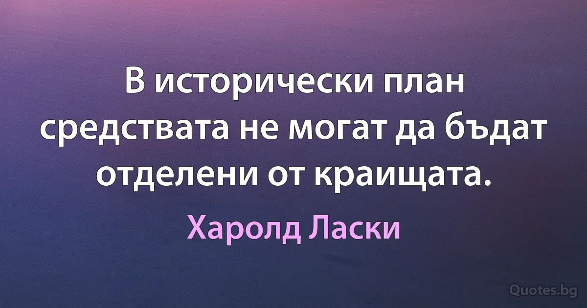 В исторически план средствата не могат да бъдат отделени от краищата. (Харолд Ласки)