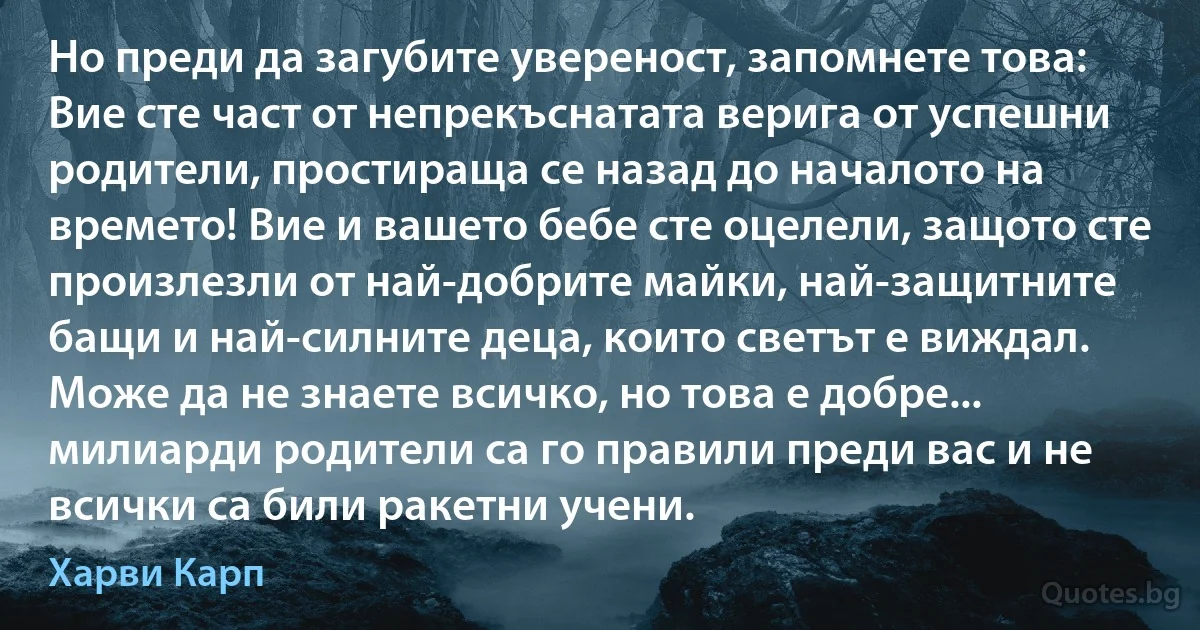 Но преди да загубите увереност, запомнете това: Вие сте част от непрекъснатата верига от успешни родители, простираща се назад до началото на времето! Вие и вашето бебе сте оцелели, защото сте произлезли от най-добрите майки, най-защитните бащи и най-силните деца, които светът е виждал. Може да не знаете всичко, но това е добре... милиарди родители са го правили преди вас и не всички са били ракетни учени. (Харви Карп)