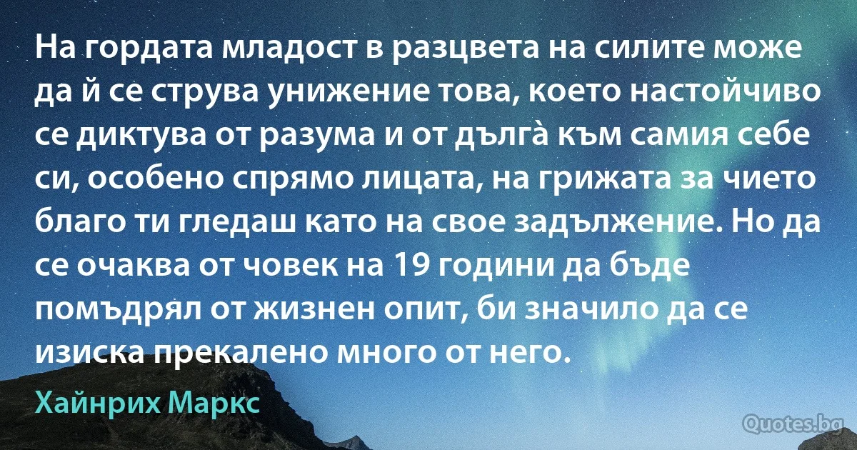 На гордата младост в разцвета на силите може да й се струва унижение това, което настойчиво се диктува от разума и от дългà към самия себе си, особено спрямо лицата, на грижата за чието благо ти гледаш като на свое задължение. Но да се очаква от човек на 19 години да бъде помъдрял от жизнен опит, би значило да се изиска прекалено много от него. (Хайнрих Маркс)