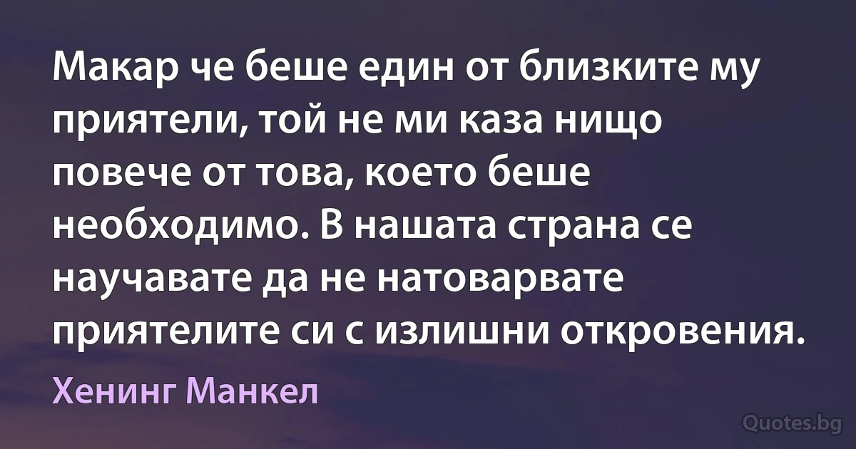 Макар че беше един от близките му приятели, той не ми каза нищо повече от това, което беше необходимо. В нашата страна се научавате да не натоварвате приятелите си с излишни откровения. (Хенинг Манкел)