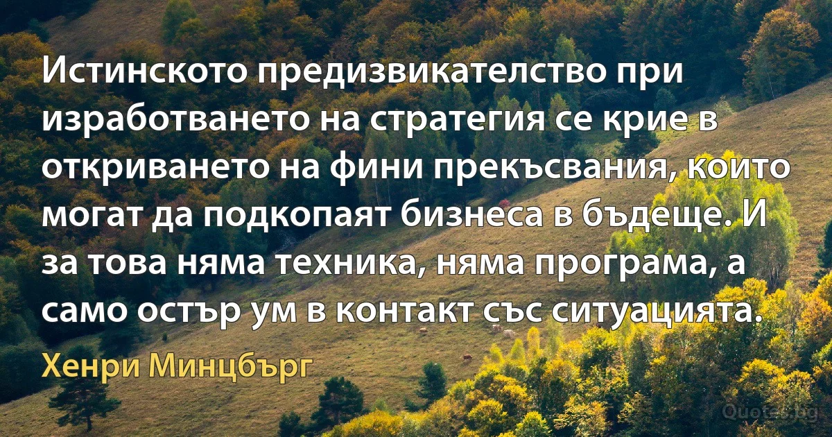 Истинското предизвикателство при изработването на стратегия се крие в откриването на фини прекъсвания, които могат да подкопаят бизнеса в бъдеще. И за това няма техника, няма програма, а само остър ум в контакт със ситуацията. (Хенри Минцбърг)