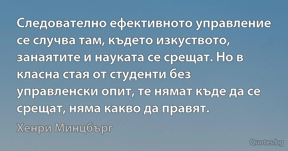 Следователно ефективното управление се случва там, където изкуството, занаятите и науката се срещат. Но в класна стая от студенти без управленски опит, те нямат къде да се срещат, няма какво да правят. (Хенри Минцбърг)